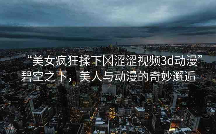 “美女瘋狂揉下?澀澀視頻3d動(dòng)漫”碧空之下，美人與動(dòng)漫的奇妙邂逅