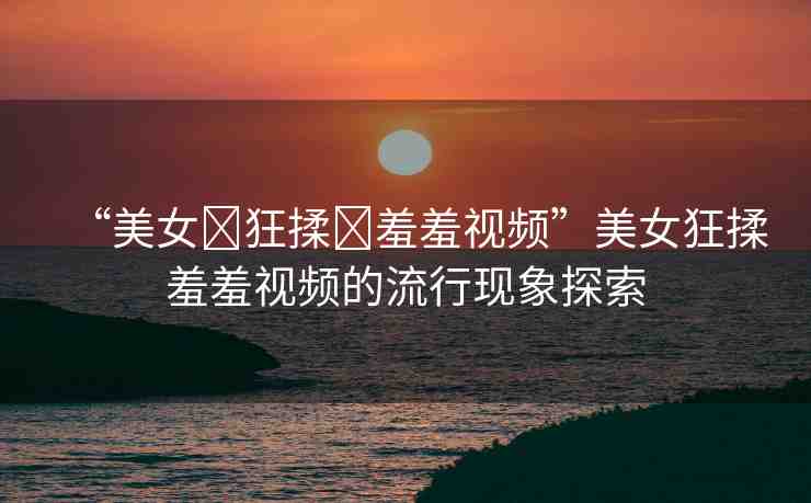 “美女?狂揉?羞羞視頻”美女狂揉羞羞視頻的流行現(xiàn)象探索