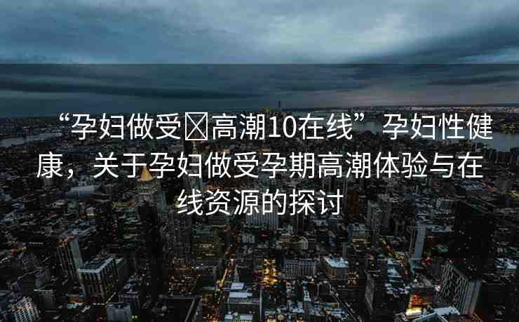 “孕婦做受?高潮10在線(xiàn)”孕婦性健康，關(guān)于孕婦做受孕期高潮體驗(yàn)與在線(xiàn)資源的探討