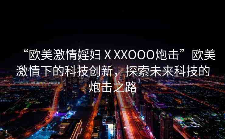 “歐美激情婬婦ⅩXXOOO炮擊”歐美激情下的科技創(chuàng)新，探索未來科技的炮擊之路