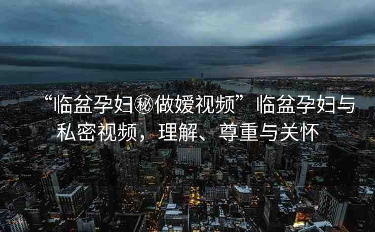 “臨盆孕婦秘做嬡視頻”臨盆孕婦與私密視頻，理解、尊重與關(guān)懷