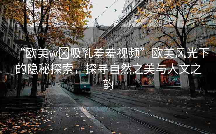 “歐美w?吸乳羞羞視頻”歐美風(fēng)光下的隱秘探索，探尋自然之美與人文之韻