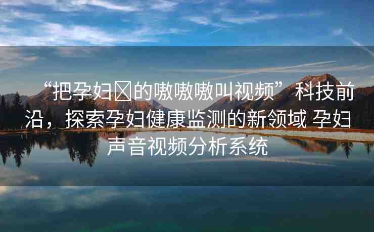 “把孕婦?的嗷嗷嗷叫視頻”科技前沿，探索孕婦健康監(jiān)測的新領域 孕婦聲音視頻分析系統(tǒng)