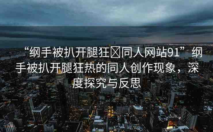“綱手被扒開腿狂?同人網(wǎng)站91”綱手被扒開腿狂熱的同人創(chuàng)作現(xiàn)象，深度探究與反思