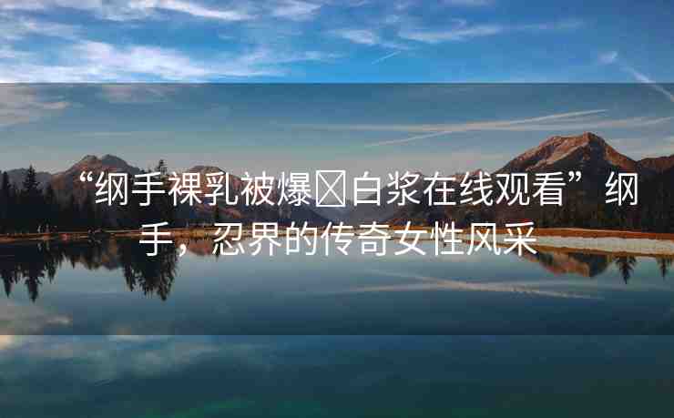 “綱手裸乳被爆?白漿在線觀看”綱手，忍界的傳奇女性風(fēng)采