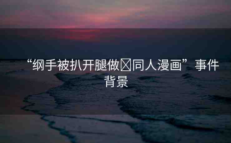 “綱手被扒開(kāi)腿做?同人漫畫(huà)”事件背景