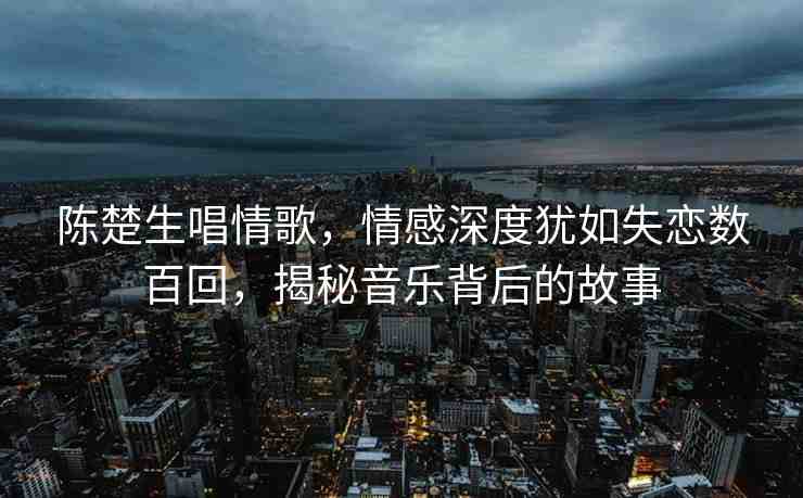 陳楚生唱情歌，情感深度猶如失戀數(shù)百回，揭秘音樂背后的故事
