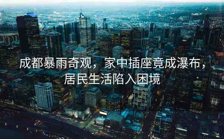 成都暴雨奇觀(guān)，家中插座竟成瀑布，居民生活陷入困境
