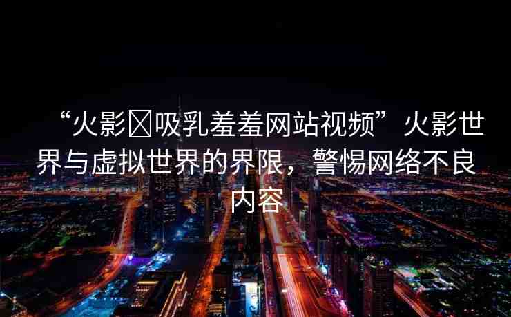 “火影?吸乳羞羞網(wǎng)站視頻”火影世界與虛擬世界的界限，警惕網(wǎng)絡(luò)不良內(nèi)容