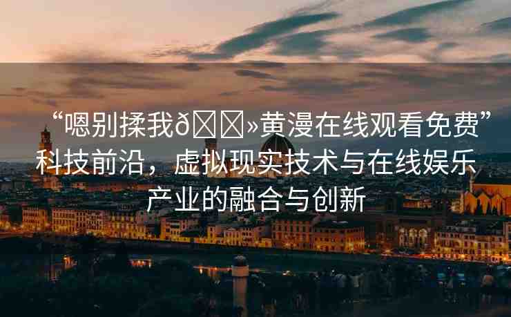 “嗯別揉我??黃漫在線觀看免費(fèi)”科技前沿，虛擬現(xiàn)實(shí)技術(shù)與在線娛樂產(chǎn)業(yè)的融合與創(chuàng)新