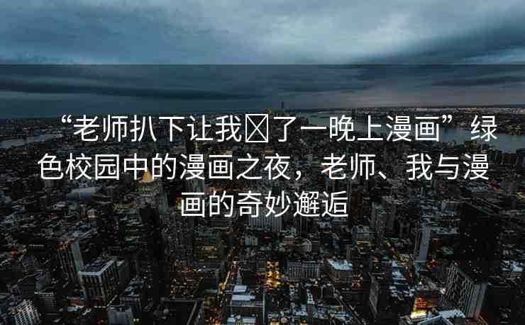 “老師扒下讓我?了一晚上漫畫”綠色校園中的漫畫之夜，老師、我與漫畫的奇妙邂逅