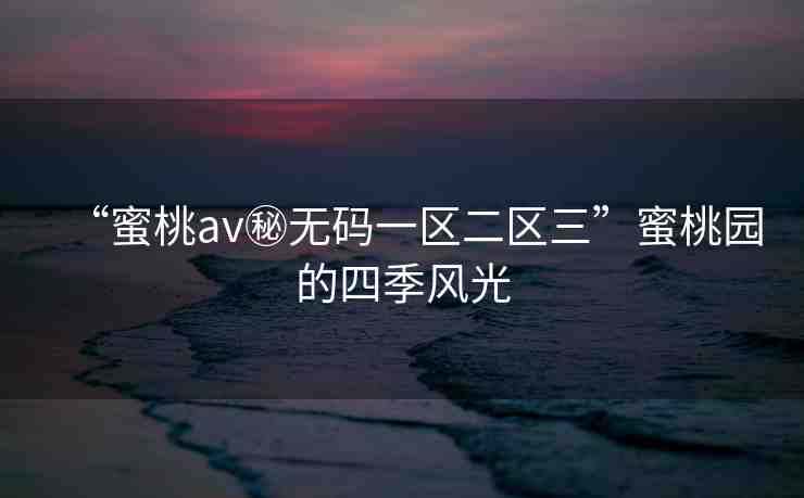 “蜜桃av秘?zé)o碼一區(qū)二區(qū)三”蜜桃園的四季風(fēng)光