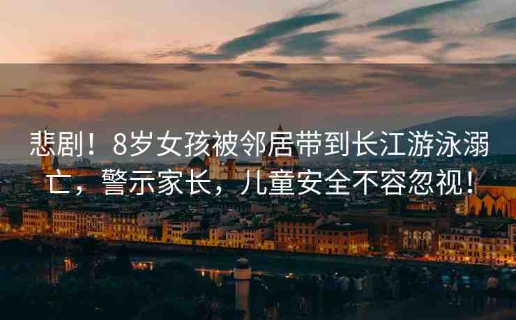 悲劇！8歲女孩被鄰居帶到長江游泳溺亡，警示家長，兒童安全不容忽視！