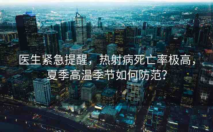 醫(yī)生緊急提醒，熱射病死亡率極高，夏季高溫季節(jié)如何防范？