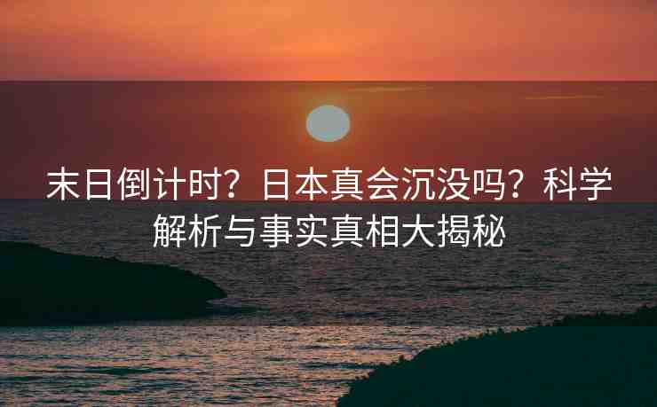末日倒計(jì)時(shí)？日本真會(huì)沉沒嗎？科學(xué)解析與事實(shí)真相大揭秘