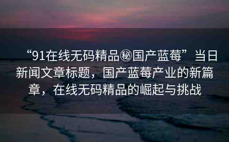 “91在線無碼精品秘國產藍莓”當日新聞文章標題，國產藍莓產業(yè)的新篇章，在線無碼精品的崛起與挑戰(zhàn)
