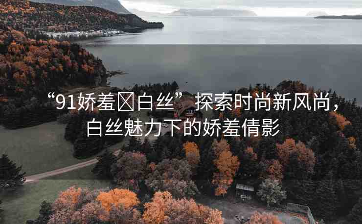 “91嬌羞?白絲”探索時(shí)尚新風(fēng)尚，白絲魅力下的嬌羞倩影