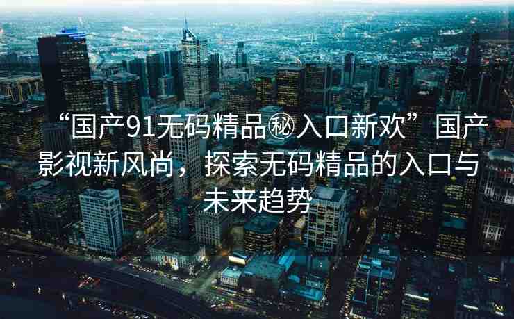 “國產(chǎn)91無碼精品秘入口新歡”國產(chǎn)影視新風(fēng)尚，探索無碼精品的入口與未來趨勢