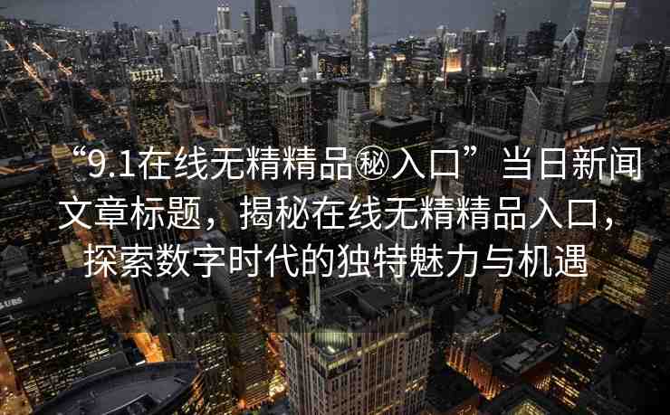 “9.1在線無精精品秘入口”當(dāng)日新聞文章標題，揭秘在線無精精品入口，探索數(shù)字時代的獨特魅力與機遇