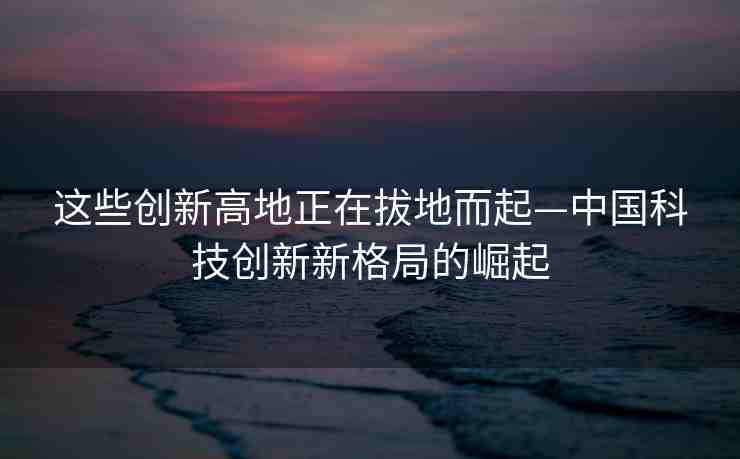 這些創(chuàng)新高地正在拔地而起—中國科技創(chuàng)新新格局的崛起