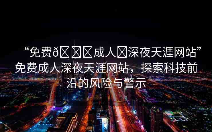 “免費(fèi)??成人?深夜天涯網(wǎng)站”免費(fèi)成人深夜天涯網(wǎng)站，探索科技前沿的風(fēng)險與警示