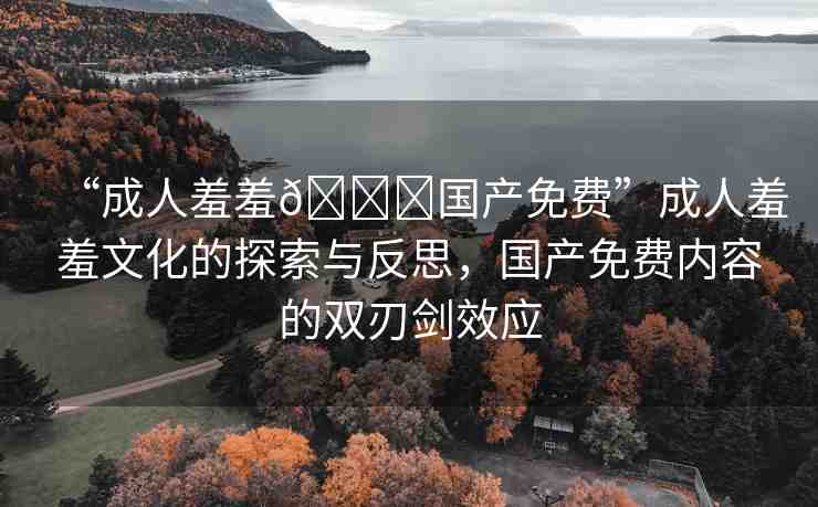 “成人羞羞??國產(chǎn)免費(fèi)”成人羞羞文化的探索與反思，國產(chǎn)免費(fèi)內(nèi)容的雙刃劍效應(yīng)