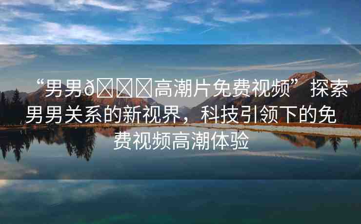 “男男??高潮片免費(fèi)視頻”探索男男關(guān)系的新視界，科技引領(lǐng)下的免費(fèi)視頻高潮體驗(yàn)