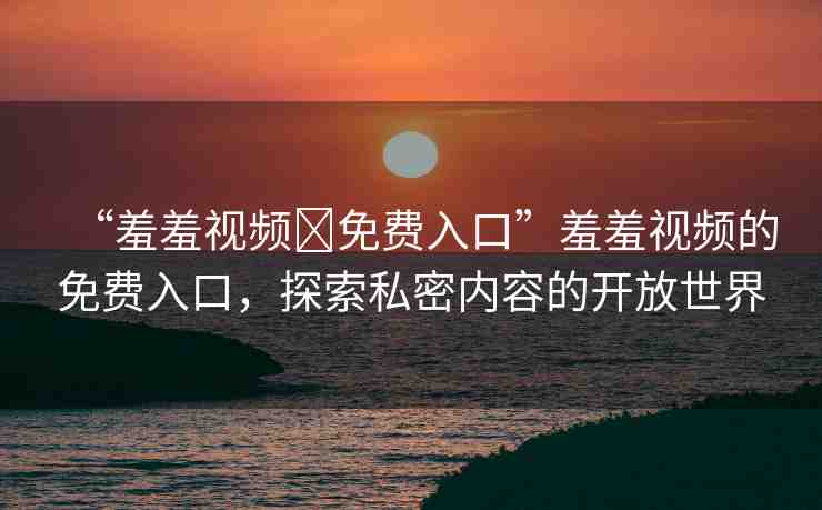 “羞羞視頻?免費(fèi)入口”羞羞視頻的免費(fèi)入口，探索私密內(nèi)容的開放世界