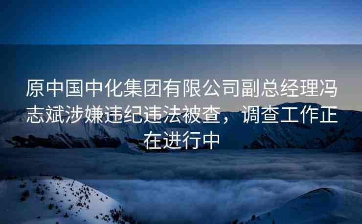 原中國中化集團有限公司副總經(jīng)理馮志斌涉嫌違紀違法被查，調(diào)查工作正在進行中