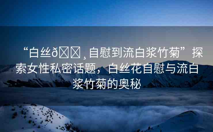“白絲??自慰到流白漿竹菊”探索女性私密話題，白絲花自慰與流白漿竹菊的奧秘