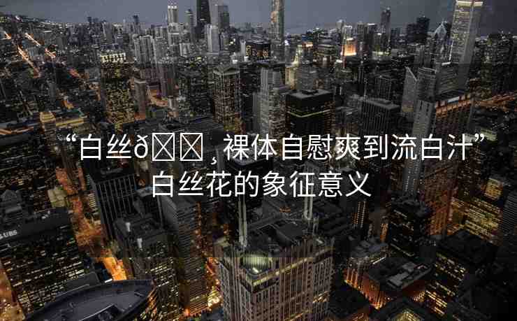 “白絲??裸體自慰爽到流白汁”白絲花的象征意義