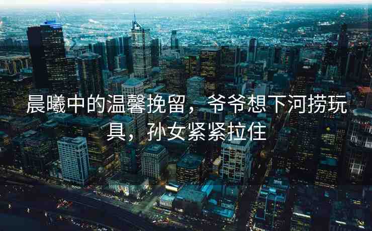 晨曦中的溫馨挽留，爺爺想下河撈玩具，孫女緊緊拉住
