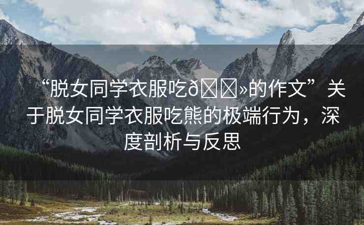 “脫女同學(xué)衣服吃??的作文”關(guān)于脫女同學(xué)衣服吃熊的極端行為，深度剖析與反思