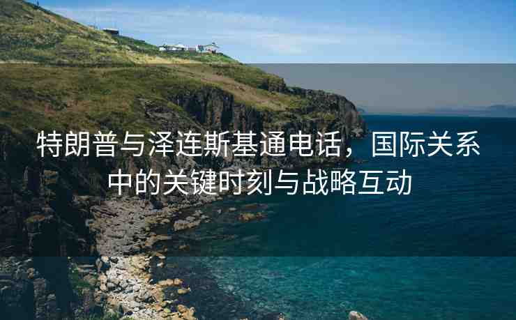 特朗普與澤連斯基通電話，國際關(guān)系中的關(guān)鍵時刻與戰(zhàn)略互動