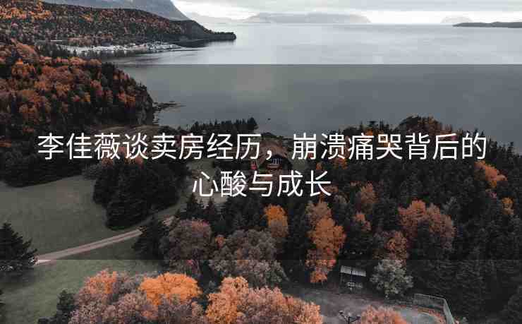 李佳薇談賣(mài)房經(jīng)歷，崩潰痛哭背后的心酸與成長(zhǎng)