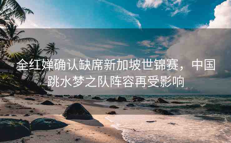 全紅嬋確認(rèn)缺席新加坡世錦賽，中國跳水夢之隊(duì)陣容再受影響