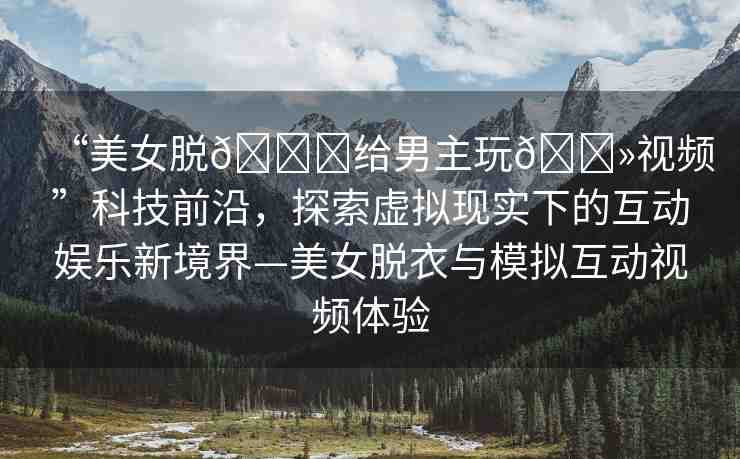 “美女脫??給男主玩??視頻”科技前沿，探索虛擬現(xiàn)實(shí)下的互動娛樂新境界—美女脫衣與模擬互動視頻體驗(yàn)