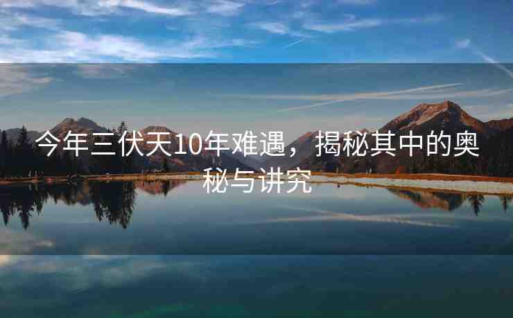 今年三伏天10年難遇，揭秘其中的奧秘與講究