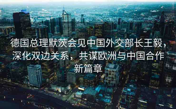 德國總理默茨會見中國外交部長王毅，深化雙邊關系，共謀歐洲與中國合作新篇章