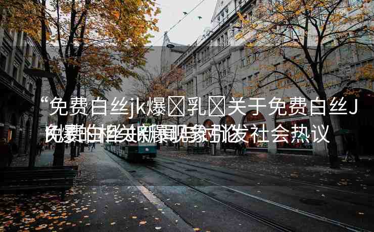 “免費白絲jk爆?乳?關(guān)于免費白絲JK爆的相關(guān)新聞與討論
免費白絲JK爆現(xiàn)象引發(fā)社會熱議