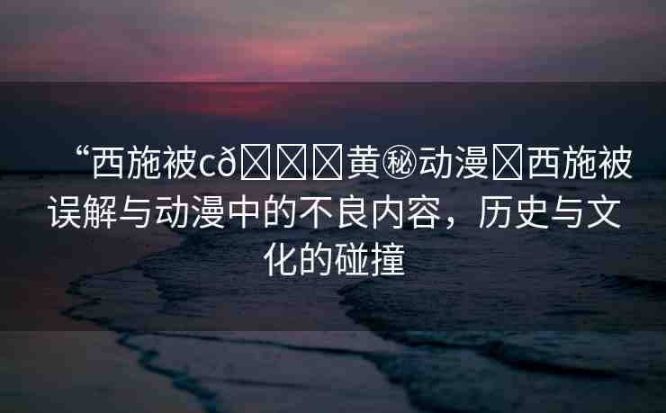 “西施被c??黃秘動(dòng)漫?西施被誤解與動(dòng)漫中的不良內(nèi)容，歷史與文化的碰撞