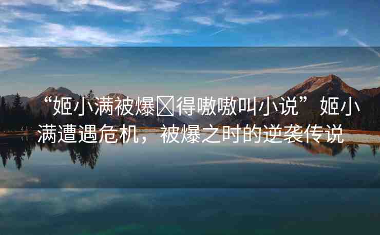 “姬小滿被爆?得嗷嗷叫小說”姬小滿遭遇危機，被爆之時的逆襲傳說