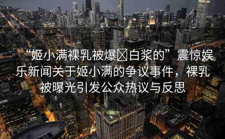 “姬小滿裸乳被爆?白漿的”震驚娛樂(lè)新聞關(guān)于姬小滿的爭(zhēng)議事件，裸乳被曝光引發(fā)公眾熱議與反思