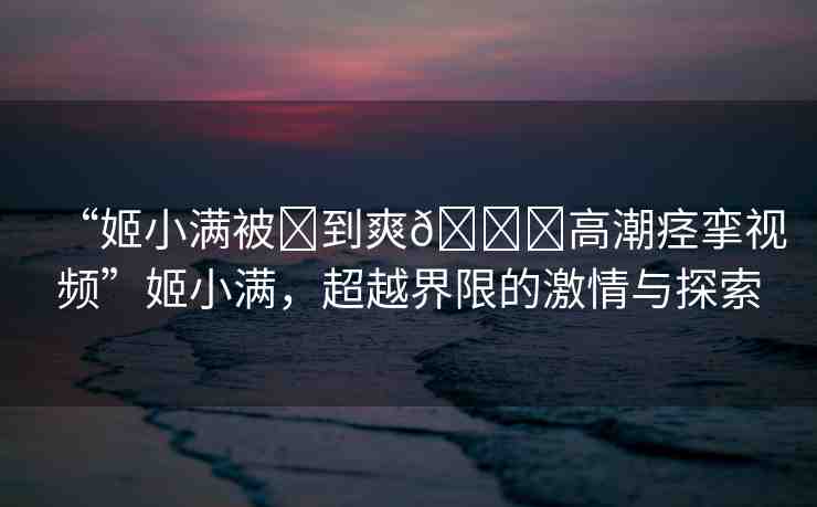 “姬小滿被?到爽??高潮痙攣視頻”姬小滿，超越界限的激情與探索