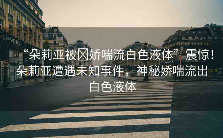 “朵莉亞被?嬌喘流白色液體”震驚！朵莉亞遭遇未知事件，神秘嬌喘流出白色液體