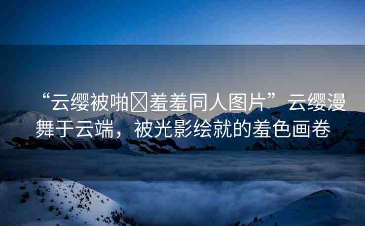 “云纓被啪?羞羞同人圖片”云纓漫舞于云端，被光影繪就的羞色畫卷