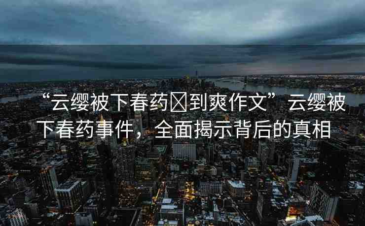 “云纓被下春藥?到爽作文”云纓被下春藥事件，全面揭示背后的真相