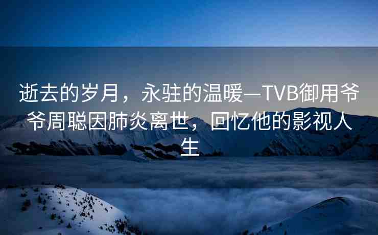 逝去的歲月，永駐的溫暖—TVB御用爺爺周聰因肺炎離世，回憶他的影視人生