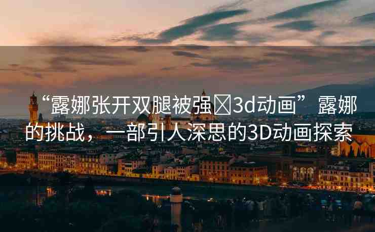“露娜張開(kāi)雙腿被強(qiáng)?3d動(dòng)畫(huà)”露娜的挑戰(zhàn)，一部引人深思的3D動(dòng)畫(huà)探索
