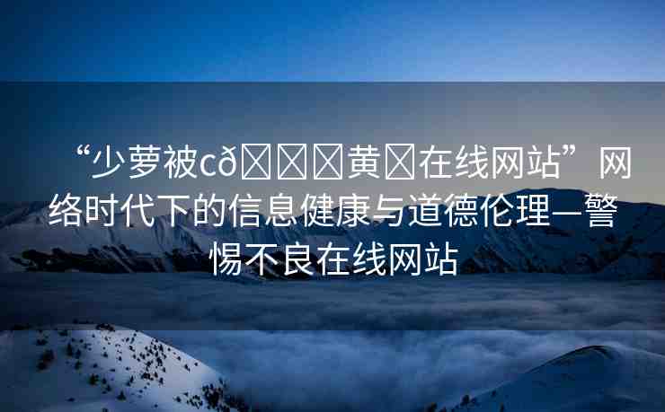 “少蘿被c??黃?在線網(wǎng)站”網(wǎng)絡(luò)時(shí)代下的信息健康與道德倫理—警惕不良在線網(wǎng)站